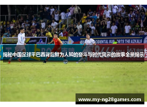 揭秘中国足球平巴西背后鲜为人知的奋斗与时代风云的故事全景揭示