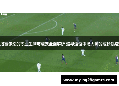洛塞尔索的职业生涯与成就全面解析 追寻这位中场大师的成长轨迹