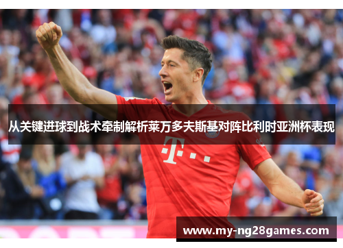 从关键进球到战术牵制解析莱万多夫斯基对阵比利时亚洲杯表现